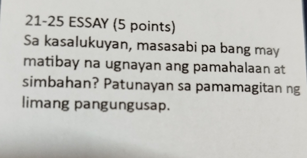 21-25 ESSAY (5 points) 
Sa kasalukuyan, masasabi pa bang may 
matibay na ugnayan ang pamahalaan at 
simbahan? Patunayan sa pamamagitan ng 
limang pangungusap.