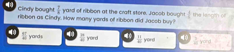 ( Cindy bought  7/8  yard of ribbon at the craft store. Jacob bought  4/5  the length of
ribbon as Cindy. How many yards of ribbon did Jacob buy?
 67/40  yards
 28/40  yard  11/40  yard yard
 3/40 