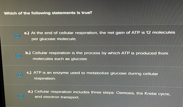 Which of the following statements is true?
a.) At the end of cellular respiration, the net gain of ATP is 12 molecules
per glucose molecule.
b.) Cellular respiration is the process by which ATP is produced from
molecules such as glucose.
c.) ATP is an enzyme used to metabolize glucose during cellular
respiration.
d.) Cellular respiration includes three steps: Osmosis, the Krebs cycle,
and electron transport.