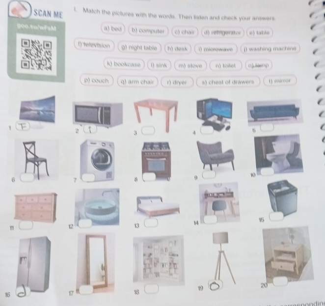 SCAN ME l. Match the pictures with the words. Then listen and check your answers.
000.8u/wFsM a) bed b) computer c) chair d) refrigerator e) table
f) television g) night table h) desk i) microwave j) washing machine
k) bookcase l) sink m) stove n) toilet o) iamp
p) couch q) arm chair r) dryer s) chest of drawers t) mirror
1
4
6
8
9
12
13
14
16
18