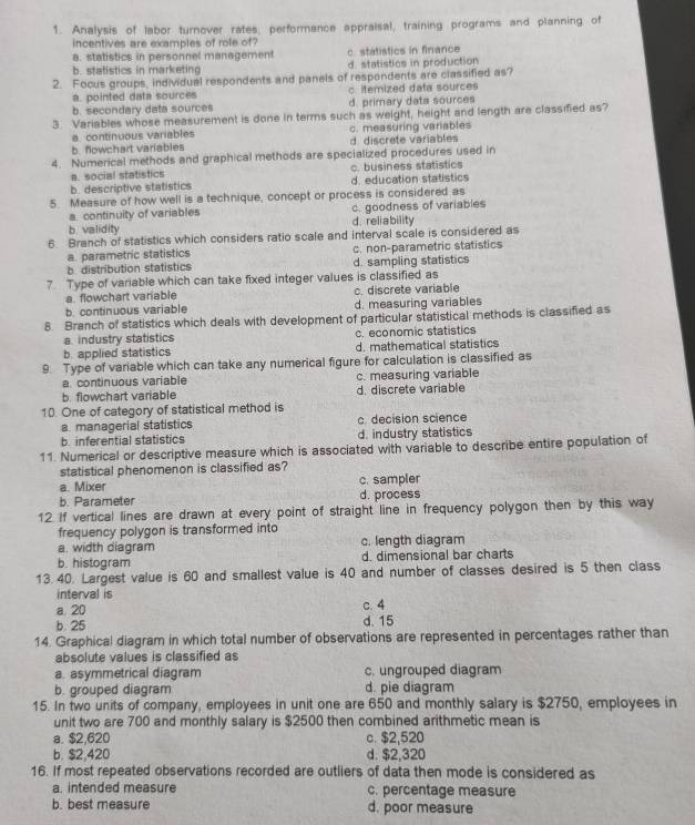 Analysis of labor turnover rates, performance appraisal, training programs and planning of
incentives are examples of role of?
a. statistics in personnel management c. statistics in finance
b. statistics in marketing d. statistics in production
2. Focus groups, individual respondents and panels of respondents are classified as?
a. pointed data sources c. itemized data sources
b. secondary data sources d. primary data sources
3. Variables whose measurement is done in terms such as weight, height and length are classified as?
a. continuous variables c. measuring variables
b. fowchart variables d. discrete variables
4. Numerical methods and graphical methods are specialized procedures used in
a. social statistics c. business statistics
b. descriptive statistics d. education statistics
5. Measure of how well is a technique, concept or process is considered as
a. continuity of variables c. goodness of variables
b. validity d. reliability
6. Branch of statistics which considers ratio scale and interval scale is considered as
a. parametric statistics c. non-parametric statistics
b. distribution statistics d. sampling statistics
7 Type of variable which can take fixed integer values is classified as
a  flowchart variable c. discrete variable
b. continuous variable d. measuring variables
8. Branch of statistics which deals with development of particular statistical methods is classified as
a. industry statistics c. economic statistics
b. applied statistics d. mathematical statistics
9. Type of variable which can take any numerical figure for calculation is classified as
a. continuous variable c. measuring variable
b. flowchart variable d. discrete variable
10. One of category of statistical method is
a. managerial statistics c. decision science
b. inferential statistics d. industry statistics
11. Numerical or descriptive measure which is associated with variable to describe entire population of
statistical phenomenon is classified as?
a. Mixer c. sampler
b. Parameter d. process
12. If vertical lines are drawn at every point of straight line in frequency polygon then by this way
frequency polygon is transformed into 
a. width diagram c. length diagram
b. histogram d. dimensional bar charts
13. 40. Largest value is 60 and smallest value is 40 and number of classes desired is 5 then class
interval is
a 20 c. 4
b. 25 d. 15
14. Graphical diagram in which total number of observations are represented in percentages rather than
absolute values is classified as
a. asymmetrical diagram c. ungrouped diagram
b. grouped diagram d. pie diagram
15. In two units of company, employees in unit one are 650 and monthly salary is $2750, employees in
unit two are 700 and monthly salary is $2500 then combined arithmetic mean is
a. $2,620 c. $2,520
b. $2,420 d. $2,320
16. If most repeated observations recorded are outliers of data then mode is considered as
a. intended measure c. percentage measure
b. best measure d. poor measure