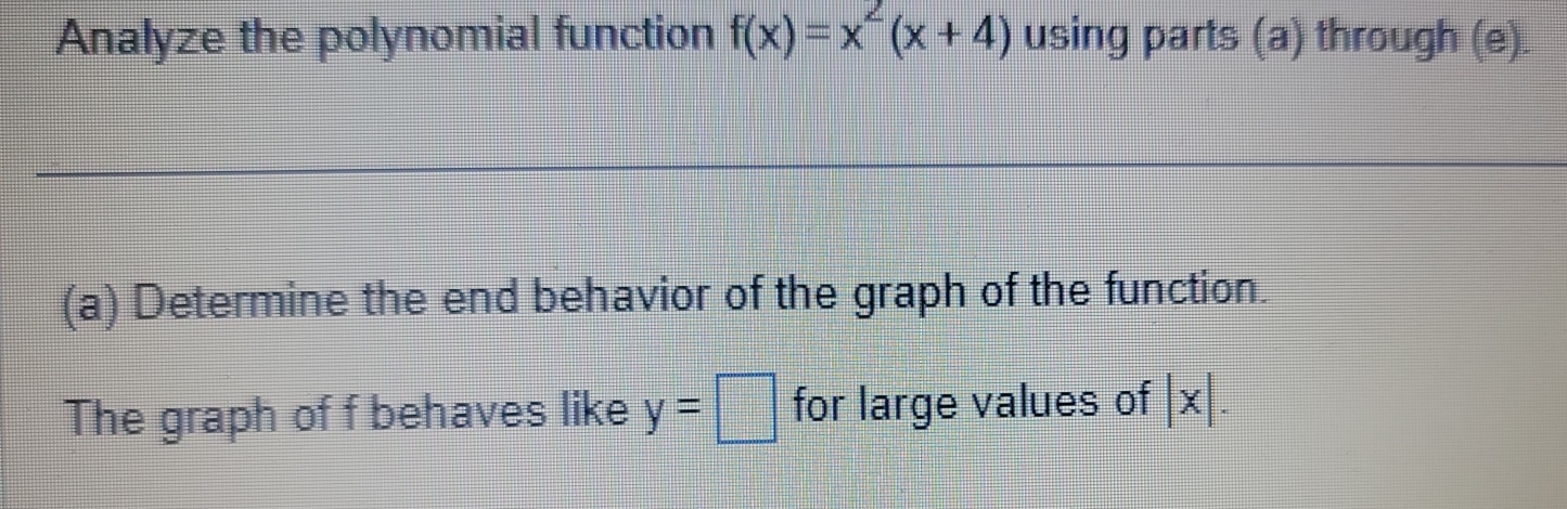 Analyze the polynomial function f(x)=x^2(x+4) using parts (a) through (e). 
(a) Determine the end behavior of the graph of the function. 
The graph of f behaves like y=□ for large values of |x|.