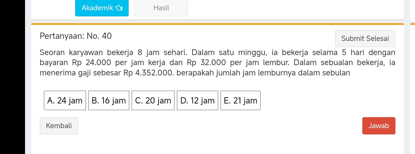 Akademik Hasil
Pertanyaan: No. 40 Submit Selesai
Seoran karyawan bekerja 8 jam sehari. Dalam satu minggu, ia bekerja selama 5 hari dengan
bayaran Rp 24.000 per jam kerja dan Rp 32.000 per jam lembur. Dalam sebualan bekerja, ia
menerima gaji sebesar Rp 4.352.000. berapakah jumlah jam lemburnya dalam sebulan
A. 24 jam B. 16 jam C. 20 jam D. 12 jam E. 21 jam
Kembali Jawab