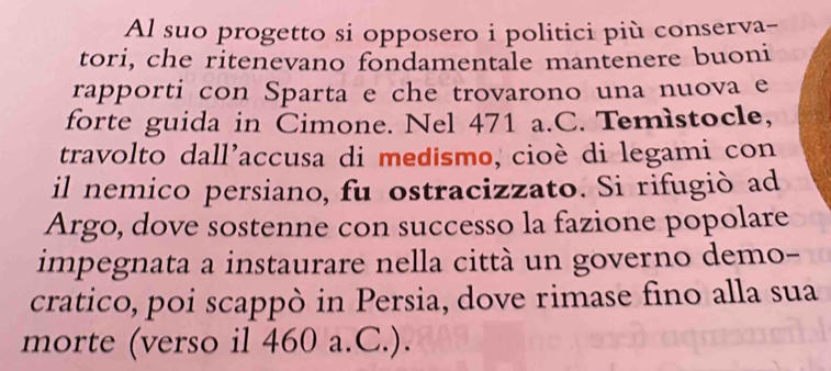 Al suo progetto si opposero i politici più conserva- 
tori, che ritenevano fondamentale mantenere buoni 
rapporti con Sparta e che trovarono una nuova e 
forte guida in Cimone. Nel 471 a.C. Temìstocle, 
travolto dall'accusa di medismo, cioè di legami con 
il nemico persiano, fu ostracizzato. Si rifugió ad 
Argo, dove sostenne con successo la fazione popolare 
impegnata a instaurare nella città un governo demo- 
cratico, poi scappò in Persia, dove rimase fino alla sua 
morte (verso il 460 a.C.).