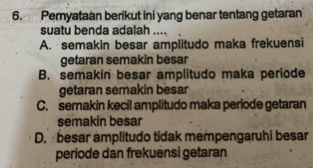 Pernyataan berikut ini yang benar tentang getaran
suatu benda adalah ....
A. semakin besar amplitudo maka frekuensi
getaran semakin besar
B. semakin besar amplitudo maka periode
getaran semakin besar
C. semakin kecil amplitudo maka periode getaran
semakin besar
D. besar amplitudo tidak mempengaruhi besar
periode dan frekuensi getaran