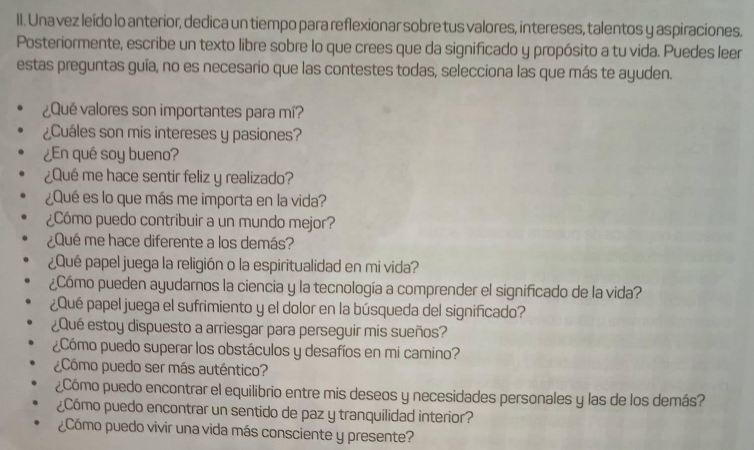 Una vez leído lo anterior, dedica un tiempo para reflexionar sobre tus valores, intereses, talentos y aspiraciones. 
Posteriormente, escribe un texto libre sobre lo que crees que da significado y propósito a tu vida. Puedes leer 
estas preguntas guía, no es necesario que las contestes todas, selecciona las que más te ayuden. 
¿Qué valores son importantes para mí? 
¿Cuáles son mis intereses y pasiones? 
¿En qué soy bueno? 
¿Qué me hace sentir feliz y realizado? 
¿Qué es lo que más me importa en la vida? 
¿Cómo puedo contribuir a un mundo mejor? 
¿Qué me hace diferente a los demás? 
¿Qué papel juega la religión o la espiritualidad en mi vida? 
¿Cómo pueden ayudarnos la ciencia y la tecnología a comprender el significado de la vida? 
¿Qué papel juega el sufrimiento y el dolor en la búsqueda del significado? 
¿Qué estoy dispuesto a arriesgar para perseguir mis sueños? 
¿Cómo puedo superar los obstáculos y desafíos en mi camino? 
¿Cómo puedo ser más auténtico? 
¿Cómo puedo encontrar el equilibrio entre mis deseos y necesidades personales y las de los demás? 
¿Cómo puedo encontrar un sentido de paz y tranquilidad interior? 
¿Cómo puedo vivir una vida más consciente y presente?