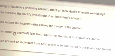 ailing to balance a checking account affect an individual's financial well-being?
can increase the bank's investment in an individual's account.
can reduce the interest rates earned for money in the account.
can result in overdraft fees that reduce the amount in an individual's account
can prevent an individual from having access to automated deposits and withdrawais