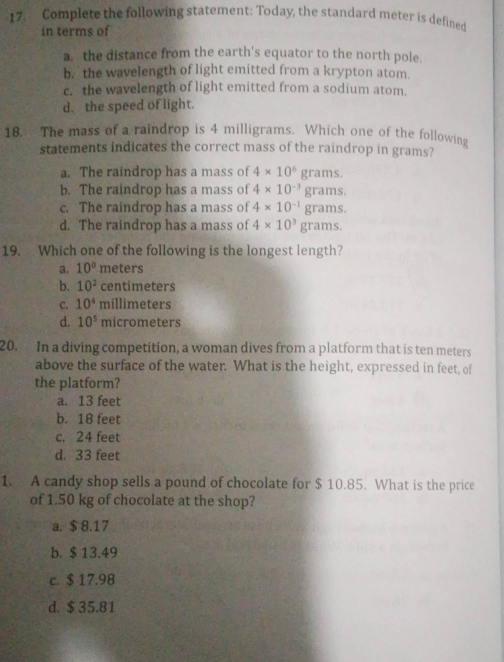 Complete the following statement: Today, the standard meter is defined
in terms of
a. the distance from the earth's equator to the north pole.
b. the wavelength of light emitted from a krypton atom.
c. the wavelength of light emitted from a sodium atom.
d. the speed of light.
18. The mass of a raindrop is 4 milligrams. Which one of the following
statements indicates the correct mass of the raindrop in grams?
a. The raindrop has a mass of 4* 10^6grams.
b. The raindrop has a mass of 4* 10^(-3)grams.
c. The raindrop has a mass of 4* 10^(-1)grams.
d. The raindrop has a mass of 4* 10^3grams. 
19. Which one of the following is the longest length?
a. 10° meters
b. 10^2 centimeters
C. 10^4 millimeters
d. 10^5 micrometers
20. In a diving competition, a woman dives from a platform that is ten meters
above the surface of the water. What is the height, expressed in feet, of
the platform?
a. 13 feet
b. 18 feet
c, 24 feet
d. 33 feet
1. A candy shop sells a pound of chocolate for $ 10.85. What is the price
of 1.50 kg of chocolate at the shop?
a. $ 8.17
b. $ 13.49
c. $ 17.98
d. $ 35.81