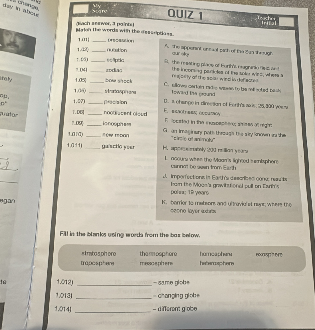 change.
My
d QUIZ 1
day in about
Score
Teacher
(Each answer, 3 points)
Inilial
Match the words with the descriptions.
1.01) _precession
1.02) _nutation
A. the apparent annual path of the Sun through
our sky
1.03) _ecliptic B. the meeting place of Earth's magnetic field and
1.04) _zodiac
the incoming particles of the solar wind; where a
majority of the solar wind is deflected
ately 1.05) __bow shock C. allows certain radio waves to be reflected back
1.06) stratosphere
toward the ground
op,
p''
1.07) _precision
D. a change in direction of Earth's axis; 25,800 years
E. exactness; accuracy
quator
1.08) _noctilucent cloud
F. located in the mesosphere; shines at night
1.09) _ionosphere
G. an imaginary path through the sky known as the
1.010) _new moon “circle of animals”
. 1.011) _galactic year H. approximately 200 million years
_,
I. occurs when the Moon's lighted hemisphere
_.
cannot be seen from Earth
_
J. imperfections in Earth's described cone; results
from the Moon's gravitational pull on Earth's
poles; 19 years
egan K. barrier to meteors and ultraviolet rays; where the
ozone layer exists
Fill in the blanks using words from the box below.
stratosphere thermosphere homosphere exosphere
troposphere mesosphere heterosphere
te 1.012) _- same globe
1.013) _- changing globe
1.014) _- different globe