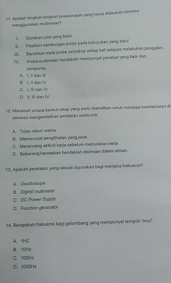 Apakah langkah-langkah keselamatan yang harus dilakukan semasa
menggunakan muilimeler?
I. Gunakan julat yang betul
II. Pastikan sambungan probe pada kekutuban yang betul
III. Bersihkan mata probe osiloskop setiap kali selepas melakukan pengujian.
IV. Probe multimeter hendaklah mempunyai penebat yang baik dan
sempurna
A. I, II dan ⅢI
B. I, II dan IV
C. I, III dan IV
D. II, III dan IV
12. Manakah antara berikut sikap yang perlu diamalkan unluk menjaga keselamalan di
semasa mengendalikan peralatan elektronik.
A. Tidak rabun warna
B. Mempunyai pengllhatan yang jelas
C. Merancang aktiviti kerja sebelum memulakan kerja
D. Sebarang kerosakan hendaklah disimpan dalam almari.
13. Apakah peralatan yang sesuai digunakan bagi menjana frekuensi?
A. Oscilloscope
B. Digital multimeter
C. DC Power Supply
D. Function generator
14. Berapakah frekuensi bagi gelombang yang mempunyai tempoh 1ms?
A. 1HZ
B. 10Hz
C. 100Hz
D. 1000Hz