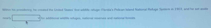 Within his presidency, he created the United States' first wildlife refuge- Florida's Pelican Island National Refuge System in 1903, and he set aside 
nearly for additional wildlife refuges, national reserves and national forests.