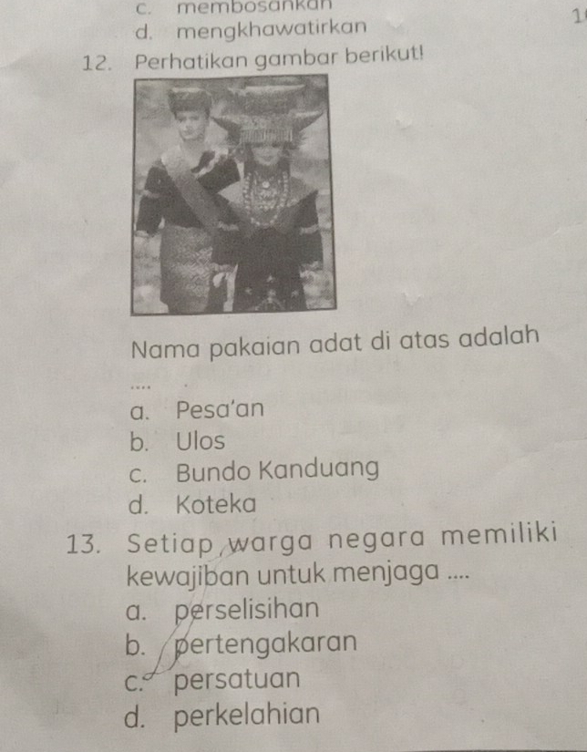 c. membosankan
1
d. mengkhawatirkan
12. Perhatikan gambar berikut!
Nama pakaian adat di atas adalah
..
a. Pesa'an
b. Ulos
c. Bundo Kanduang
d. Koteka
13. Setiap warga negara memiliki
kewajiban untuk menjaga ....
a. perselisihan
b. pertengakaran
c. persatuan
d. perkelahian