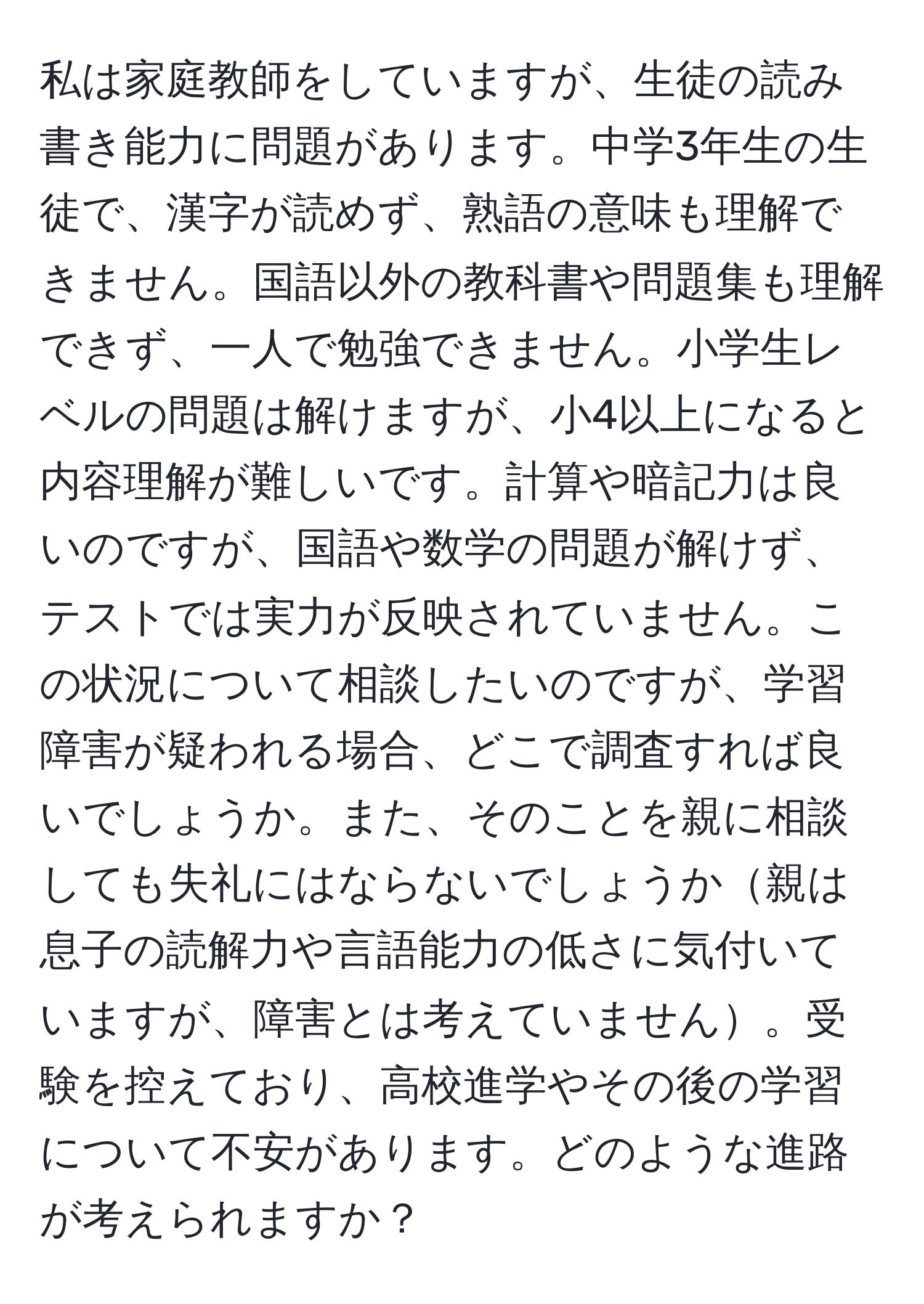 私は家庭教師をしていますが、生徒の読み書き能力に問題があります。中学3年生の生徒で、漢字が読めず、熟語の意味も理解できません。国語以外の教科書や問題集も理解できず、一人で勉強できません。小学生レベルの問題は解けますが、小4以上になると内容理解が難しいです。計算や暗記力は良いのですが、国語や数学の問題が解けず、テストでは実力が反映されていません。この状況について相談したいのですが、学習障害が疑われる場合、どこで調査すれば良いでしょうか。また、そのことを親に相談しても失礼にはならないでしょうか親は息子の読解力や言語能力の低さに気付いていますが、障害とは考えていません。受験を控えており、高校進学やその後の学習について不安があります。どのような進路が考えられますか？