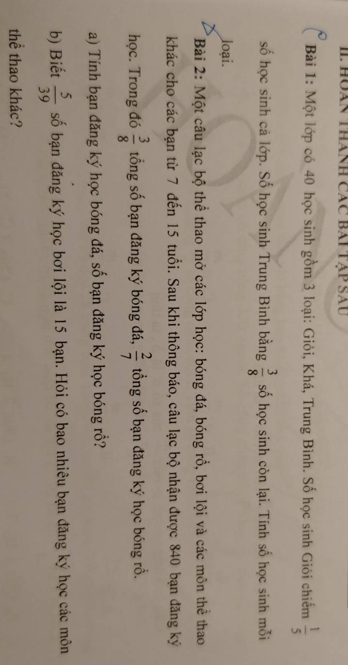 HUAN THáNH CáC BAI TẠP SAU 
Bài 1: Một lớp có 40 học sinh gồm 3 loại: Giỏi, Khá, Trung Bình. Số học sinh Giỏi chiếm  1/5 
số học sinh cả lớp. Số học sinh Trung Bình bằng  3/8  số học sinh còn lại. Tính số học sinh mỗi 
loại. 
Bài 2: Một câu lạc bộ thể thao mở các lớp học: bóng đá, bóng rồ, bơi lội và các môn thể thao 
khác cho các bạn từ 7 đến 15 tuổi. Sau khi thông báo, câu lạc bộ nhận được 840 bạn đăng ký 
học. Trong đó  3/8  tổng số bạn đăng ký bóng đá,  2/7  ổng số bạn đăng ký học bóng rồ. 
a) Tính bạn đăng ký học bóng đá, số bạn đăng ký học bóng rồ? 
b) Biết  5/39  số bạn đăng ký học bơi lội là 15 bạn. Hỏi có bao nhiêu bạn đăng ký học các môn 
thể thao khác?