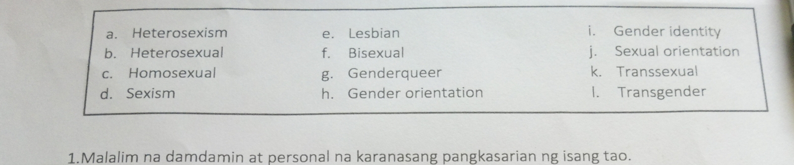 a. Heterosexism e. Lesbian i. Gender identity
b. Heterosexual f. Bisexual j. Sexual orientation
c. Homosexual g. Genderqueer k. Transsexual
d. Sexism h. Gender orientation 1. Transgender
1.Malalim na damdamin at personal na karanasang pangkasarian ng isang tao.