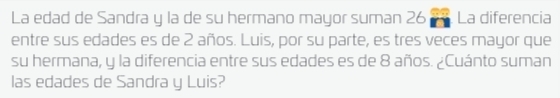 La edad de Sandra y la de su hermano mayor suman 26 La diferencia 
entre sus edades es de 2 años. Luis, por su parte, es tres veces mayor que 
su hermana, y la diferencia entre sus edades es de 8 años. ¿Cuánto suman 
las edades de Sandra y Luis?