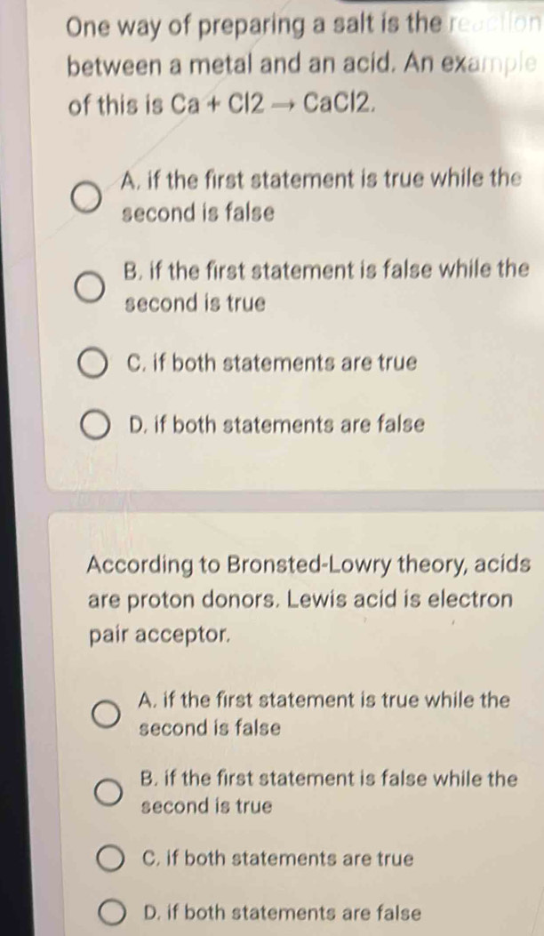 One way of preparing a salt is the reaction
between a metal and an acid. An example
of this is Ca+Cl2to CaCl2.
A. if the first statement is true while the
second is false
B. if the first statement is false while the
second is true
C. if both statements are true
D. if both statements are false
According to Bronsted-Lowry theory, acids
are proton donors. Lewis acid is electron
pair acceptor.
A. if the first statement is true while the
second is false
B. if the first statement is false while the
second is true
C. if both statements are true
D. if both statements are false