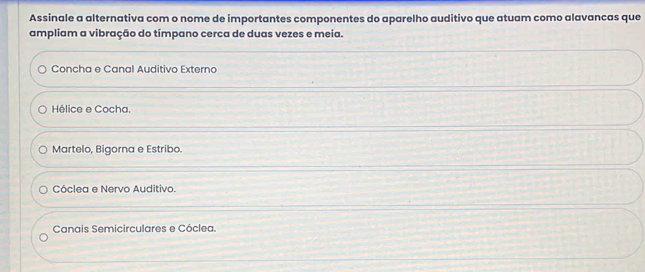 Assinale a alternativa com o nome de importantes componentes do aparelho auditivo que atuam como alavancas que
ampliam a vibração do tímpano cerca de duas vezes e meia.
Concha e Canal Auditivo Externo
Hélice e Cocha.
Martelo, Bigorna e Estribo.
Cóclea e Nervo Auditivo.
Canais Semicirculares e Cóclea.