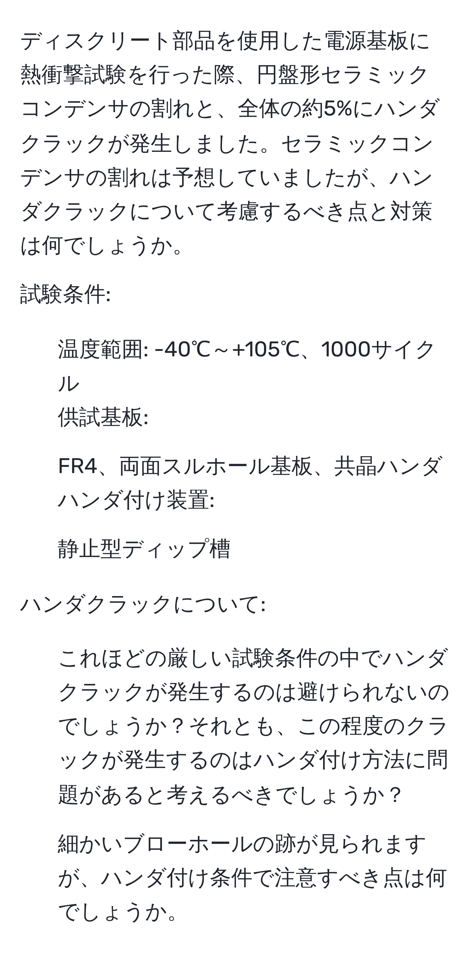 ディスクリート部品を使用した電源基板に熱衝撃試験を行った際、円盤形セラミックコンデンサの割れと、全体の約5%にハンダクラックが発生しました。セラミックコンデンサの割れは予想していましたが、ハンダクラックについて考慮するべき点と対策は何でしょうか。

試験条件:
- 温度範囲: -40℃～+105℃、1000サイクル
供試基板:
- FR4、両面スルホール基板、共晶ハンダ
ハンダ付け装置:
- 静止型ディップ槽

ハンダクラックについて:
1. これほどの厳しい試験条件の中でハンダクラックが発生するのは避けられないのでしょうか？それとも、この程度のクラックが発生するのはハンダ付け方法に問題があると考えるべきでしょうか？
2. 細かいブローホールの跡が見られますが、ハンダ付け条件で注意すべき点は何でしょうか。