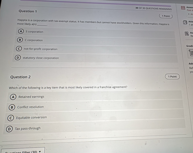 Asses
30 OF 30 QUESTIONS REMAINING Past 
Question 1
Ar
1 Point
Happta is a corporation with tax-exempt status. It has members but cannot have stockholders. Given this information, Happta is Atte 1 a
most likely a(n) _.
A S corporation
As
Re
B C corporation
Gradi
C not-for-profit corporation
D statutory close corporation
Ad
Ref
yo
Question 2 1 Point
Which of the following is a key item that is most likely covered in a franchise agreement?
ARetained earnings
B Conflict resolution
C quitable conversion
D Tax pass-through
ilter (30)