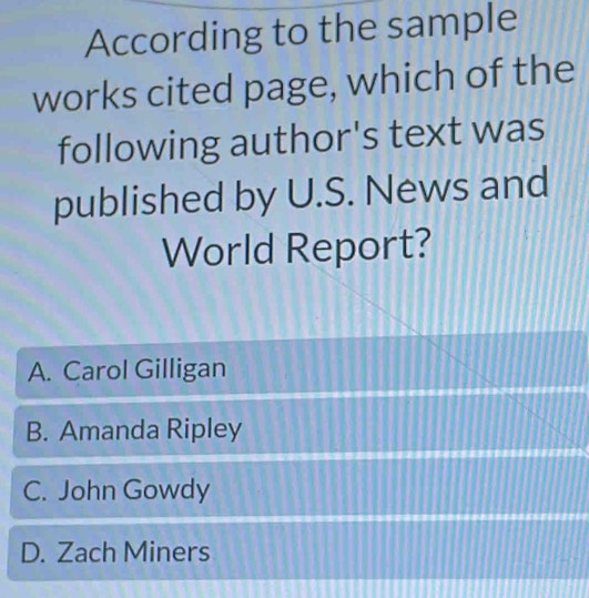 According to the sample
works cited page, which of the
following author's text was
published by U.S. News and
World Report?
A. Carol Gilligan
B. Amanda Ripley
C. John Gowdy
D. Zach Miners