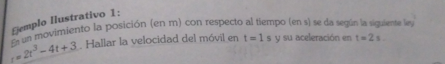 jemplo Ilustrativo 1: 
En un movimiento la posición (en m) con respecto al tiempo (en s) se da según la siguiente ley
r=2t^3-4t+3. Hallar la velocidad del móvil en t=1s y su aceleración en t=2s.