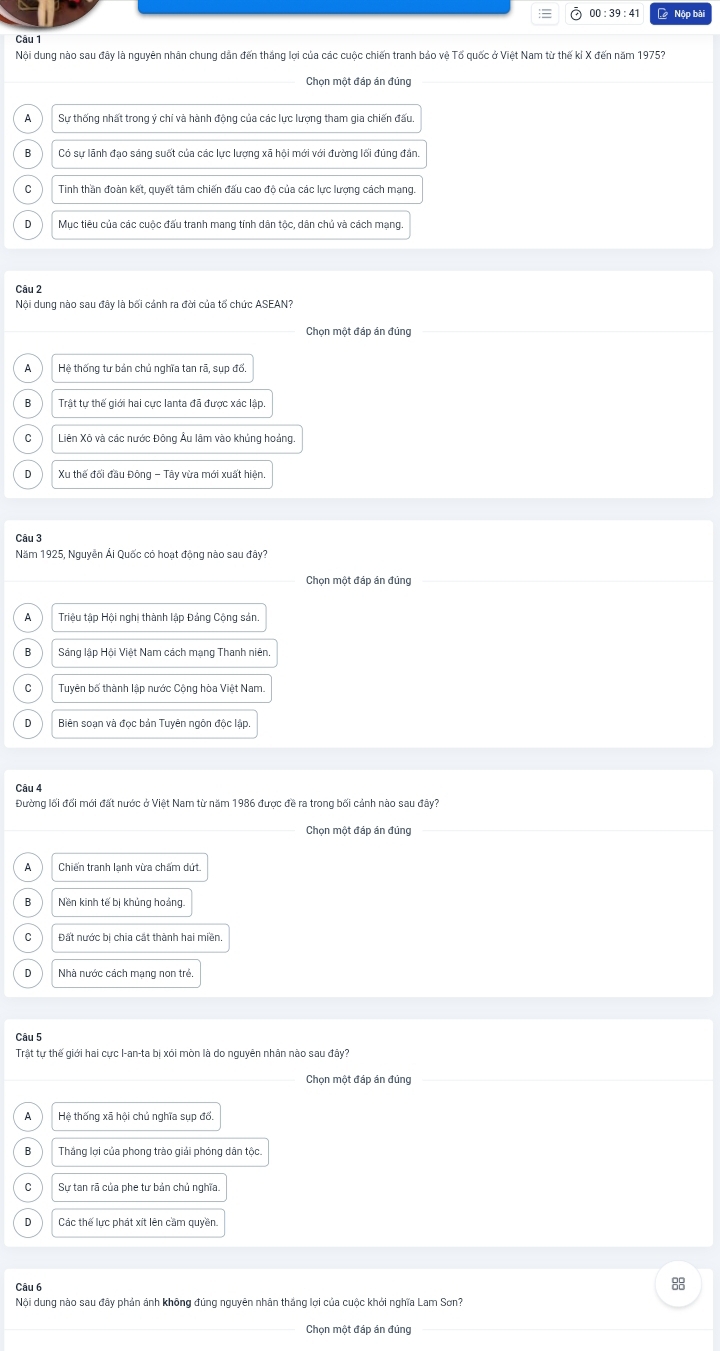 00 : 39 : 41  Nộp bài
Câu 1
Nội dung nào sau đây là nguyên nhân chung dẫn đến thắng lợi của các cuộc chiến tranh bảo vệ Tổ quốc ở Việt Nam từ thế kỉ X đến năm 1975?
Chọn một đáp án đúng
A Sự thống nhất trong ý chí và hành động của các lực lượng tham gia chiến đấu
B Có sự lãnh đạo sáng suốt của các lực lượng xã hội mới với đường lối đúng đân
C Tinh thần đoàn kết, quyết tâm chiến đấu cao độ của các lực lượng cách mạng.
D Mục tiêu của các cuộc đấu tranh mang tính dân tộc, dân chủ và cách mạng.
Câu 2
Nội dung nào sau đây là bối cánh ra đời của tố chức ASEAN?
Chọn một đáp án đúng
A Hệ thống tư bản chủ nghĩa tan rã, sụp đổ,
B Trật tư thế giới hai cực lanta đã được xác lập.
C Liên Xô và các nước Đông Âu lâm vào khủng hoảng.
D  Xu thế đối đầu Đông - Tây vừa mới xuất hiện.
Câu 3
Năm 1925, Nguyễn Ải Quốc có hoạt động nào sau đây?
Chọn một đáp án đúng
A Triệu tập Hội nghị thành lập Đảng Cộng sản.
B Sáng lập Hội Việt Nam cách mạng Thanh niên.
C Tuyên bố thành lập nước Cộng hòa Việt Nam.
n Biên soạn và đọc bản Tuyên ngôn độc lập
Câu 4
Đường lối đối mới đất nước ở Việt Nam từ năm 1986 được đề ra trong bối cảnh nào sau đây?
Chọn một đáp án đúng
A  Chiến tranh lạnh vừa chấm dứt.
B Nền kinh tế bị khủng hoảng
Đất nước bị chia cát thành hai miền
D Nhà nước cách mạng non trẻ.
Câu 5
Trật tự thế giới hai cực I-an-ta bị xói mòn là do nguyên nhân nào sau đây?
Chọn một đáp án đúng
A Hệ thống xã hội chủ nghĩa sụp đổ.
B Thắng lợi của phong trào giải phóng dân tộc.
Sự tan rã của phe tư bản chủ nghĩa.
D Các thế lực phát xít lên cầm quyền.
Câu 6
Nội dung nào sau đây phản ánh không đúng nguyên nhân thắng lợi của cuộc khởi nghĩa Lam Sơn?
_Chọn một đáp án đúng