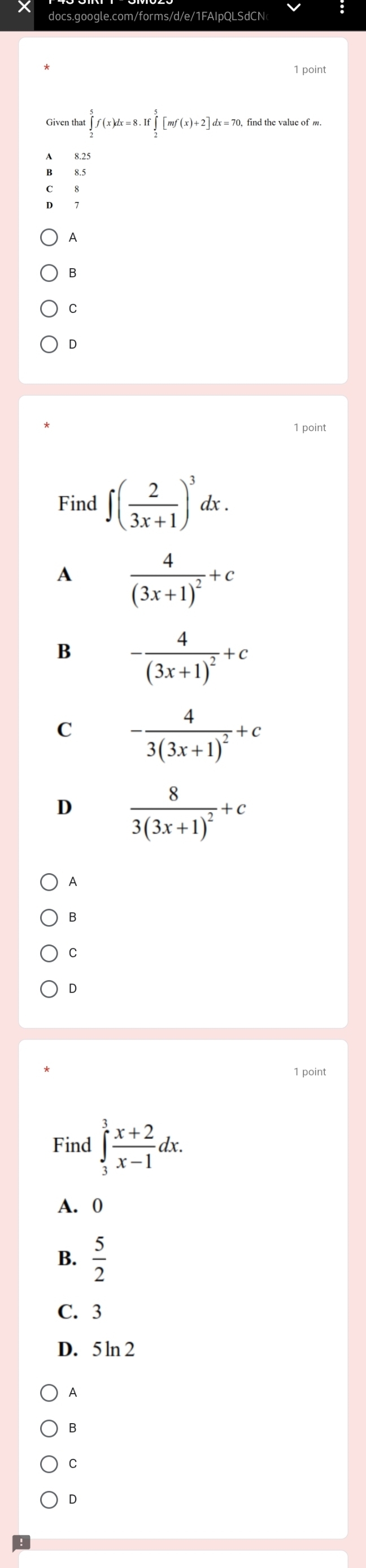 Given tha ∈tlimits _2^(5f(x)dx=8.If ∈tlimits _2^5[mf(x)+2]dx=70, find the value of m
8.25
A
B
C
D
1 point
Find ∈t (frac 2)3x+1)^3dx.
A frac 4(3x+1)^2+c
B -frac 4(3x+1)^2+c
C -frac 43(3x+1)^2+c
D frac 83(3x+1)^2+c
A
B
C
D
1 point
Find ∈tlimits _3^(3frac x+2)x-1dx.
A. 0
B.  5/2 
C. 3
D. 5ln 2
A
B
C
D