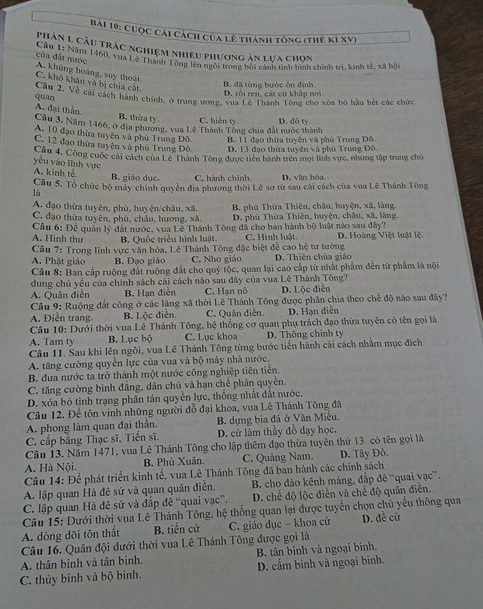 Cuộc cái cách của lê thành tổng (thế Kỉ XV)
Phân 1 Câu trác nghiệm nhiều phương ân lựa chọn
của đất nước
Câu 1: Năm 1460, vua Lê Thánh Tông lên ngôi trong bối cánh tinh hình chính trị, kinh tế, xã hộ
A. khủng hoàng, suy thoái.
C. khó khăn và bị chia cắt
B. đã từng bước ổn định.
D. rối ren, cát cử khắp nơi.
Câu 2. Về cải cách hành chính, ở trung ương, vua Lê Thánh Tông cho xôa bỏ hầu hết các chức
quan
A. đại thần. B. thừa ty. C. hiến ty. D. dô ty.
Câu 3. Năm 1466, ở địa phương, vua Lê Thánh Tổng chia đất nước thành
A. 10 đạo thừa tuyên và phủ Trung Đô. B. 11 đạo thừa tuyên và phủ Trung Đô
C. 12 đạo thừa tuyên và phủ Trung Đô D. 13 đạo thừa tuyên và phủ Trung Đô.
Câu 4. Công cuộc cải cách của Lê Thánh Tông được tiến hành trên mọi lĩnh vực, nhưng tập trung chủ
yếu vào lĩnh vực
A. kinh tế B. giáo dục. C. hành chính. D. văn hóa
Câu 5. Tổ chức bộ máy chính quyền địa phương thời Lê sơ từ sau cái cách của vua Lê Thánh Tông
là
A. đạo thừa tuyên, phủ, huyện/châu, xã. B. phủ Thừa Thiên, châu, huyện, xã, làng.
C. đạo thừa tuyên, phủ, châu, hương, xã. D. phủ Thừa Thiên, huyện, châu, xã, làng.
Câu 6: Để quản lý đất nước, vua Lễ Thánh Tông đã cho ban hành bộ luật nào sau đây?
A. Hình thư B. Quốc triều hình luật C. Hình luật. D. Hoàng Việt luật lệ.
Câu 7: Trong lĩnh vực văn hóa. Lê Thánh Tông đặc biệt đề cao hệ tư tưởng
A. Phật giáo B. Đạo giáo C. Nho giáo D. Thiên chúa giáo
Câu 8: Ban cấp ruộng đất ruộng đất cho quý tộc, quan lại cao cấp từ nhất phẩm đến tứ phẩm là nội
dung chủ yếu của chính sách cải cách nào sau đây của vua Lê Thánh Tông?
A. Quân điền B. Hạn điền C. Hạn nô D. Lộc diễn
Câu 9: Ruộng đất công ở các làng xã thời Lê Thánh Tông được phân chia theo chế độ nào sau đây?
A. Điễn trang. B. Lộc điễn. C. Quân điền. D. Hạn diễn
Câu 10: Dưới thời vua Lê Thánh Tông, hệ thống cơ quan phụ trách đạo thừa tuyên có tên gọi là
A. Tam ty B. Lục bộ C. Lục khoa D. Thông chính ty
Câu 11. Sau khi lên ngôi, vua Lê Thánh Tông từng bước tiến hành cải cách nhằm mục đích
A. tăng cường quyền lực của vua và bộ máy nhà nước.
B. đưa nước ta trở thành một nước công nghiệp tiên tiến.
C. tăng cường bình đẳng, dân chủ và hạn chế phân quyên.
D. xóa bỏ tình trạng phân tán quyền lực, thống nhất đất nước.
Câu 12. Để tôn vinh những người đỗ đại khoa, vua Lê Thánh Tông đã
A. phong làm quan đại thần. B. dựng bia đá ở Văn Miễu.
C. cấp bằng Thạc sĩ. Tiến sĩ. D. cử làm thầy đồ dạy học.
Câu 13. Năm 1471, vua Lê Thánh Tông cho lập thêm đạo thừa tuyên thứ 13 có tên gọi là
A. Hà Nội. B. Phú Xuân. C. Quảng Nam. D. Tây Đô.
Câu 14: Để phát triển kinh tế, vua Lê Thánh Tông đã ban hành các chính sách
A. lập quan Hà đê sứ và quan quân điễn.  B. cho đào kênh máng, đắp đê “quai vạc”.
C. lập quan Hà đê sứ và dắp đê “quai vạc”. D. chế độ lộc diễn và chế độ quân diễn.
Câu 15: Dưới thời vua Lê Thánh Tông, hệ thống quan lại được tuyển chọn chủ yếu thông qua
A. dòng đõi tôn thất B. tiến cử C. giáo dục - khoa cử D. đề cử
Câu 16. Quân đội dưới thời vua Lê Thánh Tông được gọi là
A. thân binh và tân binh. B. tân binh và ngoại binh.
C. thủy binh và bộ binh. D. cẩm binh và ngoại binh.