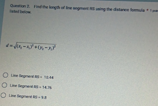 Find the length of line segment RS using the distance formula * 1 poir
listed below.
d=sqrt((x_2)-x_1)^2+(y_2-y_1)^2
Line Segment RS=10.44
Line Segment RS=14.76
Line Segment RS=9.8