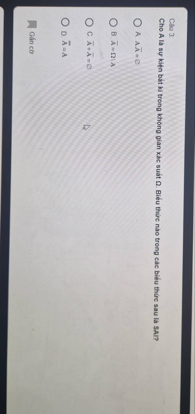 Cho A là sự kiện bắt kì trong không gian xác suất Ω. Biểu thức nào trong các biểu thức sau là SAI?
A. A. overline A=varnothing
B. overline A=Omega |A
C. overline A+overline A=varnothing
D. overline overline A=A
Gắn cờ