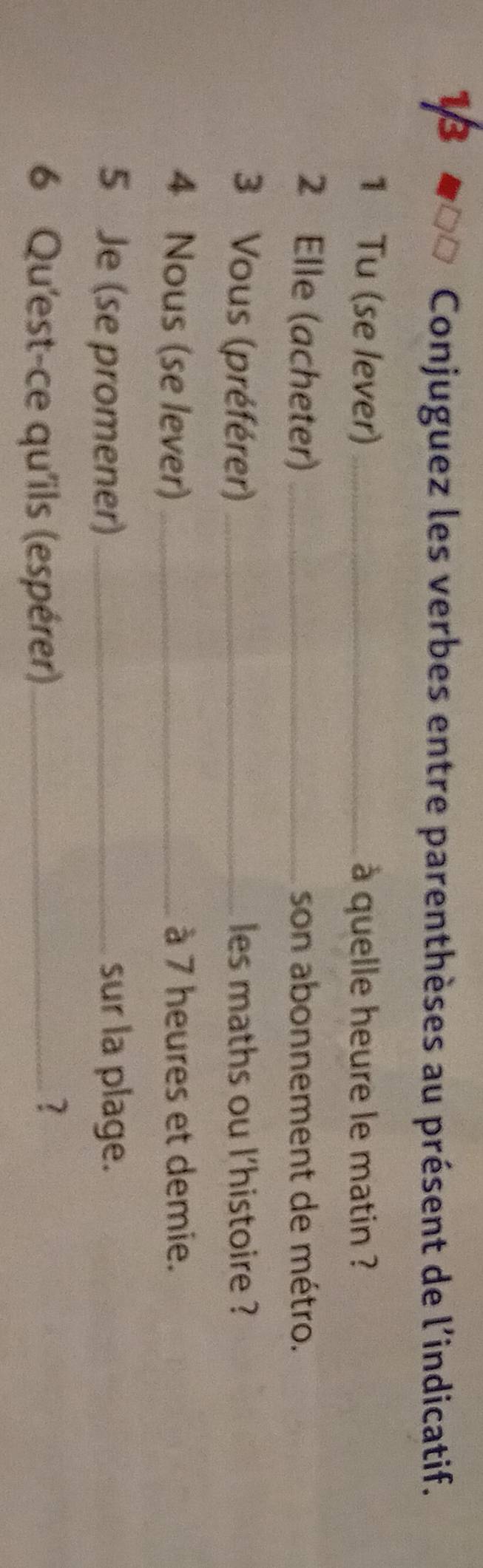 Conjuguez les verbes entre parenthèses au présent de l'indicatif. 
1 Tu (se lever)_ à quelle heure le matin ? 
2 Elle (acheter) _son abonnement de métro. 
3 Vous (préférer) _les maths ou l'histoire ? 
4 Nous (se lever) _à 7 heures et demie. 
5 Je (se promener) sur la plage. 
6 Qu'est-ce qu'ils (espérer)_