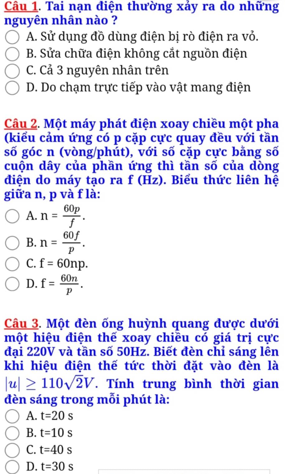 Tai nạn điện thường xảy ra do những
nguyên nhân nào ?
A. Sử dụng đồ dùng điện bị rò điện ra vỏ.
B. Sửa chữa điện không cắt nguồn điện
C. Cả 3 nguyên nhân trên
D. Do chạm trực tiếp vào vật mang điện
Câu 2. Một máy phát điện xoay chiều một pha
(kiểu cảm ứng có p cặp cực quay đều với tần
số góc n (vòng/phút), với số cặp cực bằng số
cuộn dây của phần ứng thì tần số của dòng
điện do máy tạo ra f(Hz) 0. Biểu thức liên hệ
giữa n, p và f là:
A. n= 60p/f .
B. n= 60f/p .
C. f=60np.
D. f= 60n/p . 
Câu 3. Một đèn ống huỳnh quang được dưới
một hiệu điện thế xoay chiều có giá trị cực
đại 220V và tần số 50Hz. Biết đèn chỉ sáng lên
khi hiệu điện thế tức thời đặt vào đèn là
|u|≥ 110sqrt(2)V. Tính trung bình thời gian
đèn sáng trong mỗi phút là:
A. t=20s
B. t=10s
C. t=40s
D. t=30s