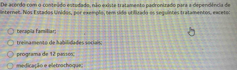 De acordo com o conteúdo estudado, não existe tratamento padronizado para a dependência de
internet. Nos Estados Unidos, por exemplo, tem sido utilizado os seguintes tratamentos, exceto:
terapia familiar;
treinamento de habilidades sociais:
programa de 12 passos;
medicação e eletrochoque;