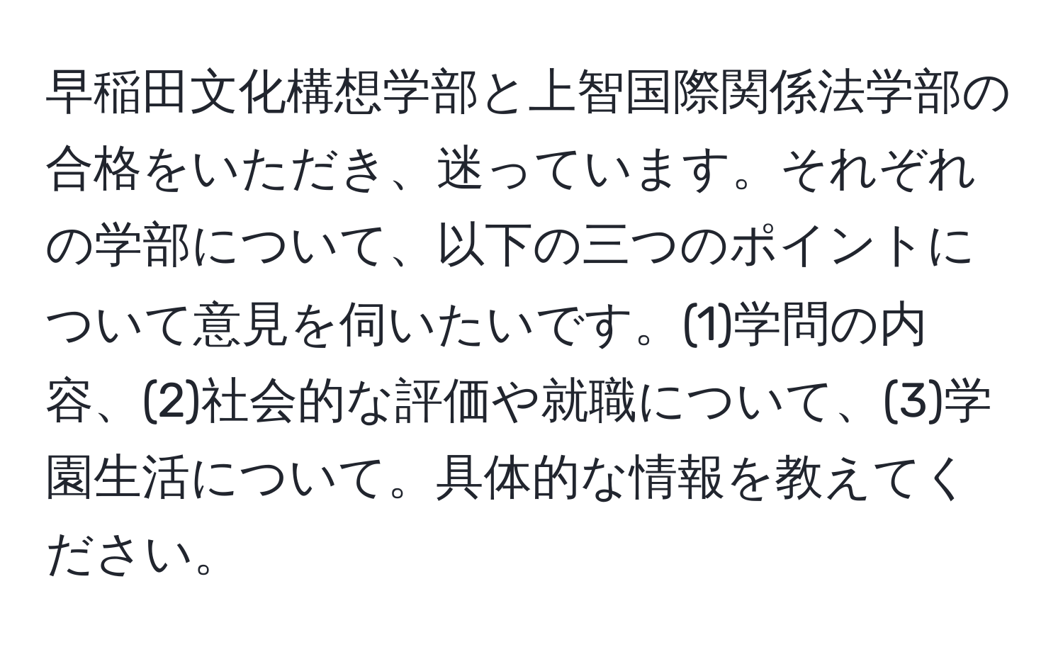 早稲田文化構想学部と上智国際関係法学部の合格をいただき、迷っています。それぞれの学部について、以下の三つのポイントについて意見を伺いたいです。(1)学問の内容、(2)社会的な評価や就職について、(3)学園生活について。具体的な情報を教えてください。