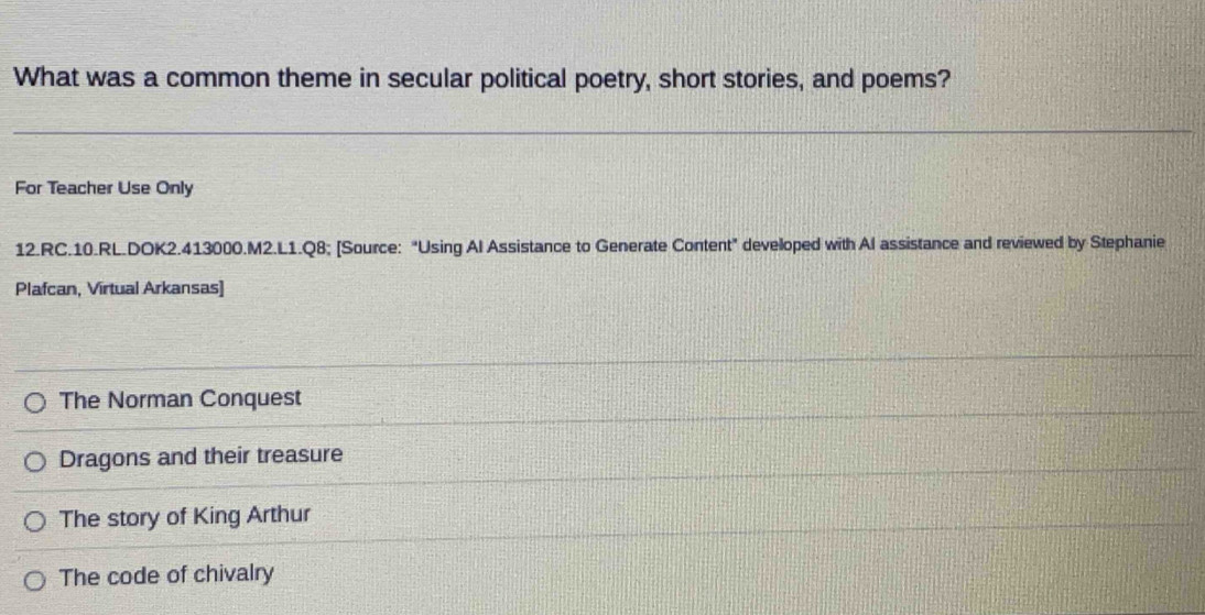 What was a common theme in secular political poetry, short stories, and poems?
For Teacher Use Only
12.RC.10.RL.DOK2.413000.M2.L1.Q8; [Source: "Using Al Assistance to Generate Content" developed with Al assistance and reviewed by Stephanie
Plafcan, Virtual Arkansas]
The Norman Conquest
Dragons and their treasure
The story of King Arthur
The code of chivalry