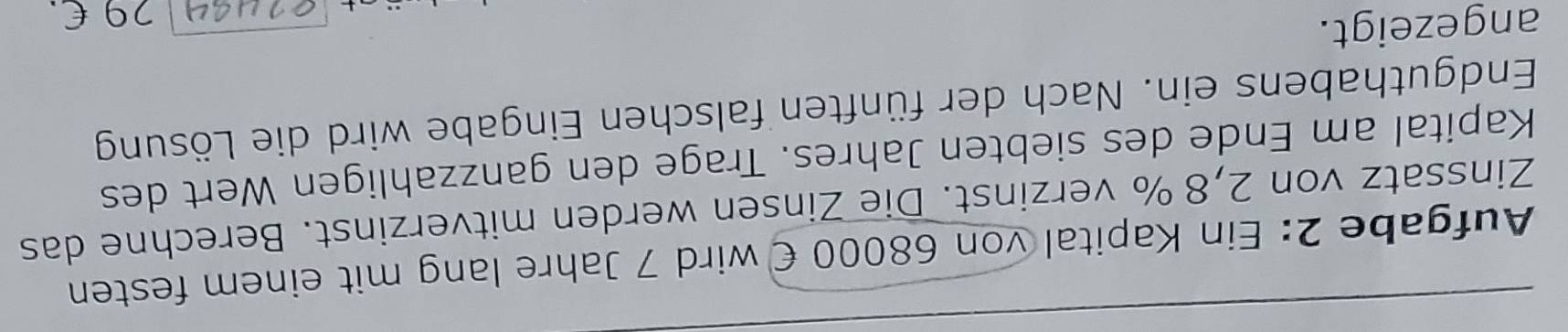 Aufgabe 2: Ein Kapital von 68000 € wird 7 Jahre lang mit einem festen 
Zinssatz von 2,8 % verzinst. Die Zinsen werden mitverzinst. Berechne das 
Kapital am Ende des siebten Jahres. Trage den ganzzahligen Wert des 
Endguthabens ein. Nach der fünften falschen Eingabe wird die Lösung 
angezeigt. 
orua4  29 £.