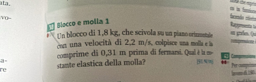 ata. 
Une ite espñe 
es in famere 
VO− 
faceado clerío 
Blocco e molla 1 
Rappreente i 
D Un blocco di 1,8 kg, che scivola su un piano orizznntale em graße. Qui 
con una velocità di 2,2 m/s, colpisce una molla e la g 
comprime di 0,31 m prima di fermarsi. Qual è la en- a a 
a- 
stante elastica della molla? X 
re Per compn 
Íaruno d 190.