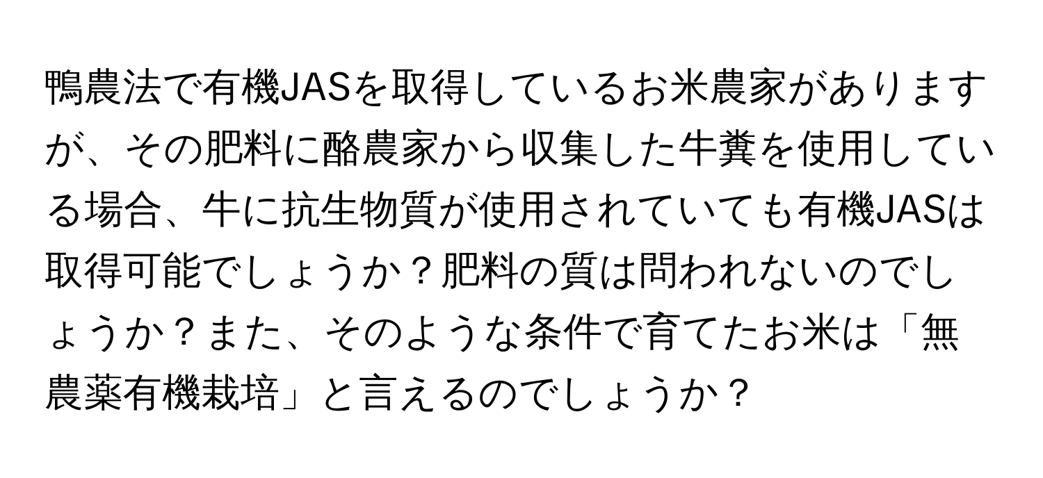 鴨農法で有機JASを取得しているお米農家がありますが、その肥料に酪農家から収集した牛糞を使用している場合、牛に抗生物質が使用されていても有機JASは取得可能でしょうか？肥料の質は問われないのでしょうか？また、そのような条件で育てたお米は「無農薬有機栽培」と言えるのでしょうか？