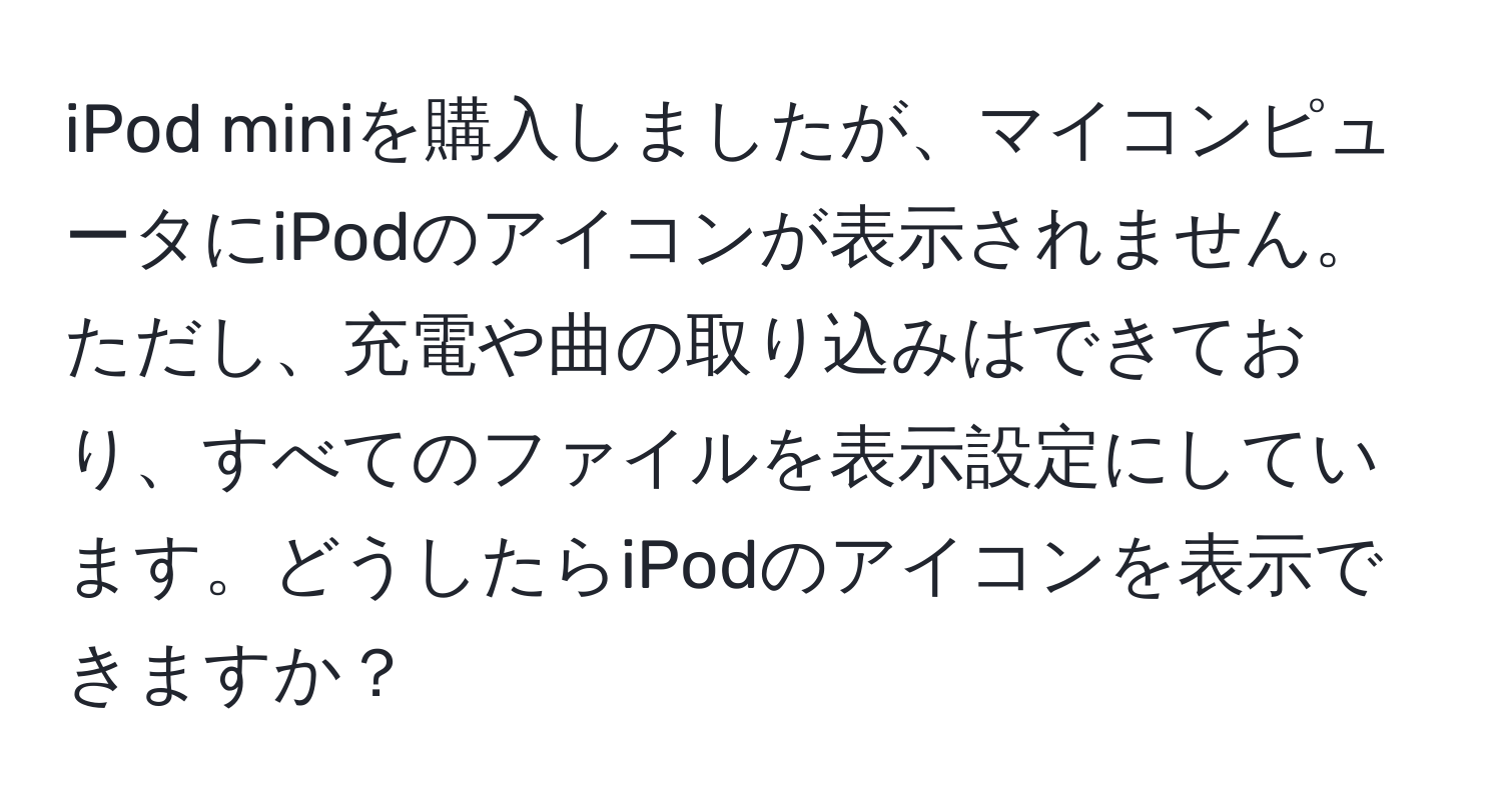 iPod miniを購入しましたが、マイコンピュータにiPodのアイコンが表示されません。ただし、充電や曲の取り込みはできており、すべてのファイルを表示設定にしています。どうしたらiPodのアイコンを表示できますか？