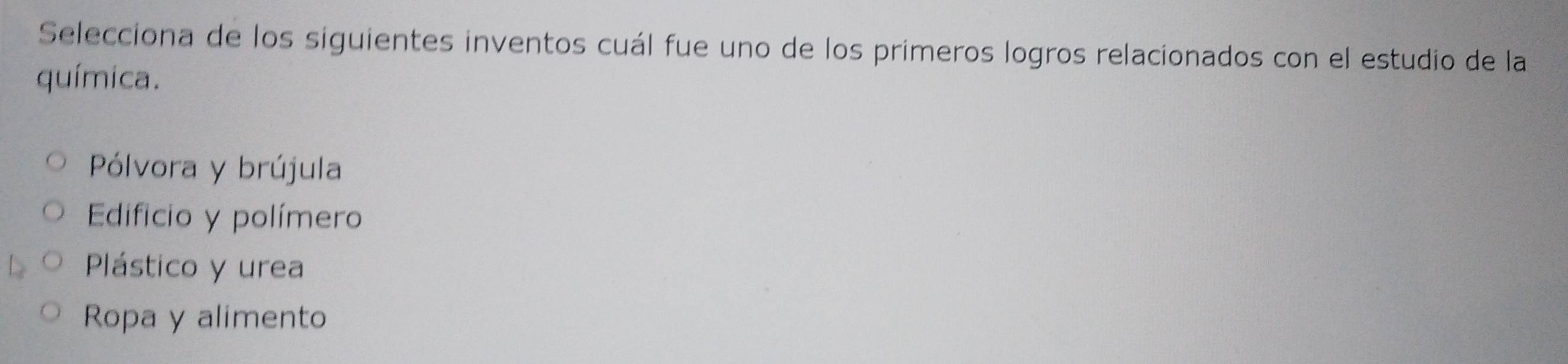 Selecciona de los siguientes inventos cuál fue uno de los primeros logros relacionados con el estudio de la
química.
Pólvora y brújula
Edificio y polímero
Plástico y urea
Ropa y alimento