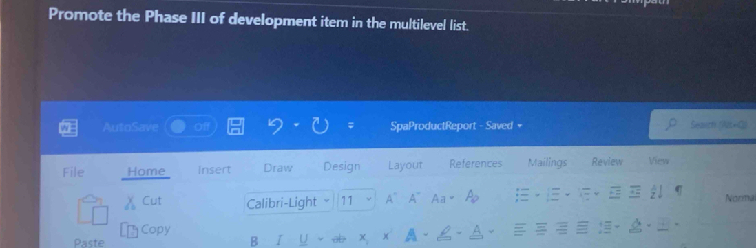 Promote the Phase III of development item in the multilevel list. 
AutoSave SpaProductReport - Saved + Seanch Al = 
File Home Insert Draw Design Layout References Mailings Review View 
Cut Calibri-Light 11 A` A~ Aa Ap 
Norma 
Copy 
Paste 
B I U