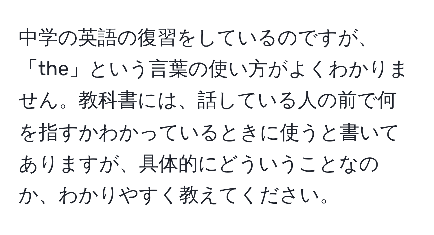 中学の英語の復習をしているのですが、「the」という言葉の使い方がよくわかりません。教科書には、話している人の前で何を指すかわかっているときに使うと書いてありますが、具体的にどういうことなのか、わかりやすく教えてください。