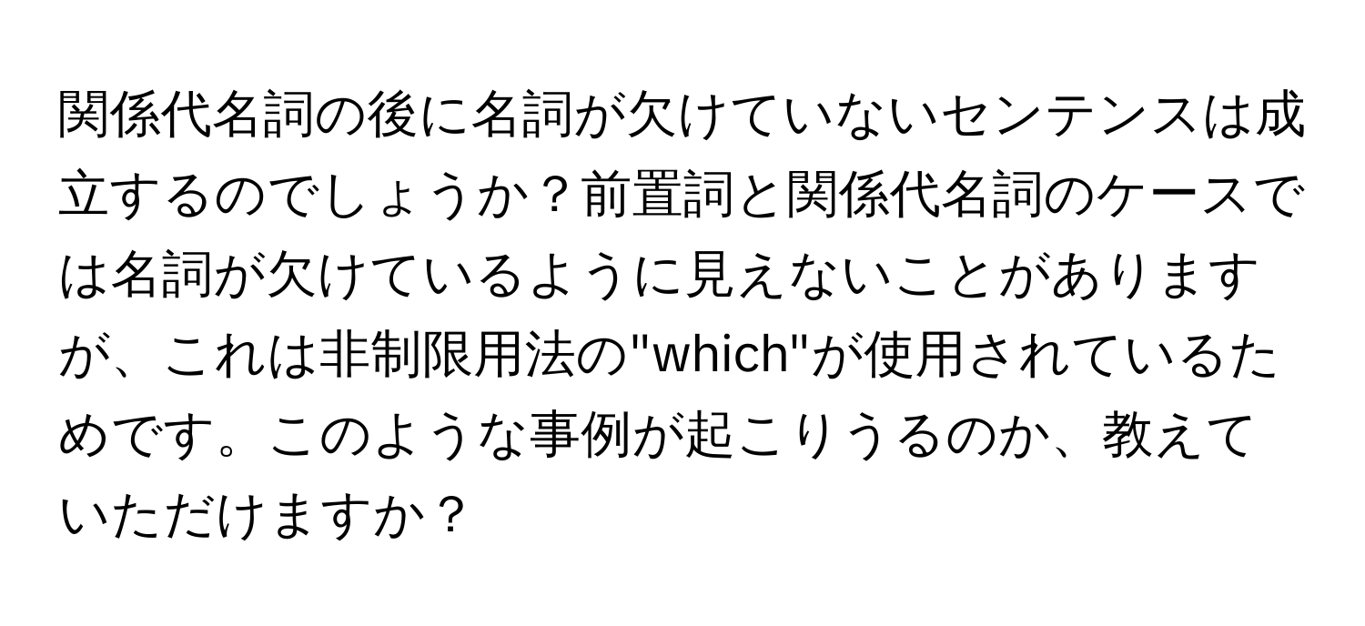 関係代名詞の後に名詞が欠けていないセンテンスは成立するのでしょうか？前置詞と関係代名詞のケースでは名詞が欠けているように見えないことがありますが、これは非制限用法の"which"が使用されているためです。このような事例が起こりうるのか、教えていただけますか？