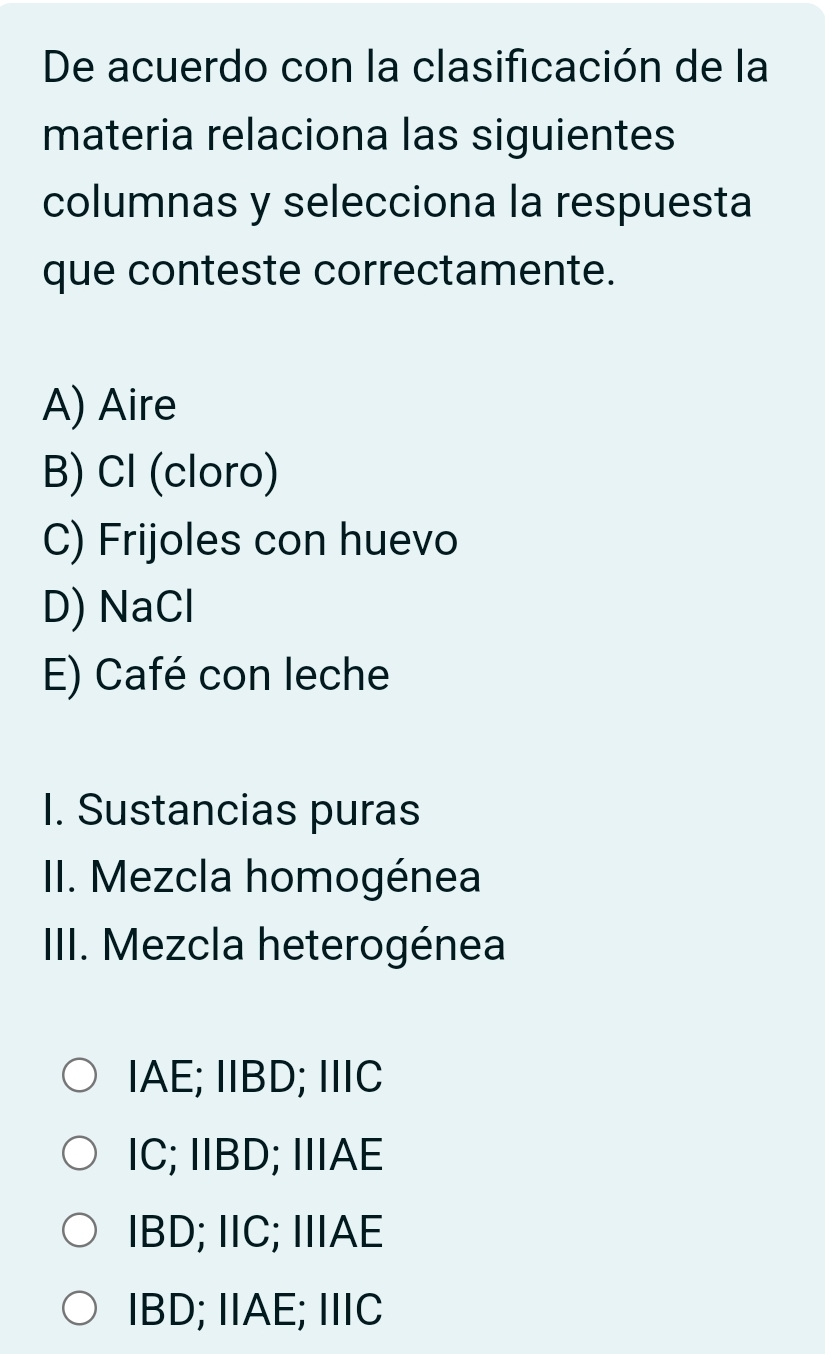 De acuerdo con la clasificación de la
materia relaciona las siguientes
columnas y selecciona la respuesta
que conteste correctamente.
A) Aire
B) Cl (cloro)
C) Frijoles con huevo
D) NaCl
E) Café con leche
I. Sustancias puras
II. Mezcla homogénea
III. Mezcla heterogénea
IAE; IIBD; IIIC
IC; IIBD; IIAE
IBD; IIC; IIAE
IBD; IIAE; IIIC