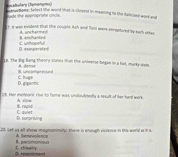 Vocabulary (Synonyms)
instructions: Select the word that is closest in meaning to the italicized word and
shade the appropriate circle.
17. It was evident that the couple Ash and Toni were enroptured by each other
A. uncharmed
B. enchanted
C. unhopeful
D. exasperated
18. The Big Bang theory states that the universe began in a hot, murky state.
A. dense
B. uncompressed
C. huge
D. gigantic
19. Her meteoric rise to fame was undoubtedly a result of her hard work.
A. slow
B. rapid
C. quiet
D. surprising
20. Let us all show mognonimity; there is enough violence in this world as it is.
A. benevolence
B. parsimonious
C. chivalry
D. resentment