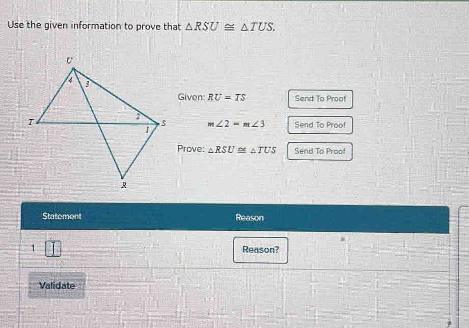 Use the given information to prove that △ RSU≌ △ TUS. 
Given: RU=TS Send To Proof
m∠ 2=m∠ 3 Send To Proof 
Prove: △ RSU≌ △ TUS Send To Proof 
Statement Reason 
1 Reason? 
Validate