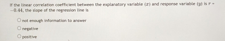 If the linear correlation coefficient between the explanatory variable (æ) and response variable (y) is r=
-0.44, the slope of the regression line is
not enough information to answer
negative
positive