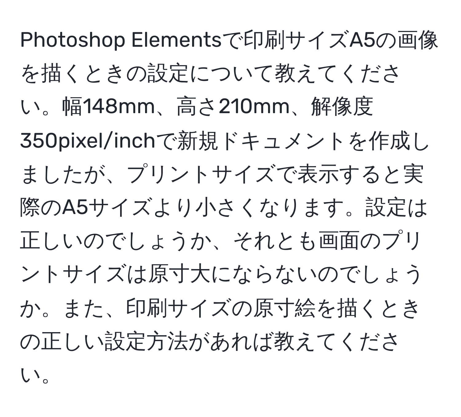 Photoshop Elementsで印刷サイズA5の画像を描くときの設定について教えてください。幅148mm、高さ210mm、解像度350pixel/inchで新規ドキュメントを作成しましたが、プリントサイズで表示すると実際のA5サイズより小さくなります。設定は正しいのでしょうか、それとも画面のプリントサイズは原寸大にならないのでしょうか。また、印刷サイズの原寸絵を描くときの正しい設定方法があれば教えてください。