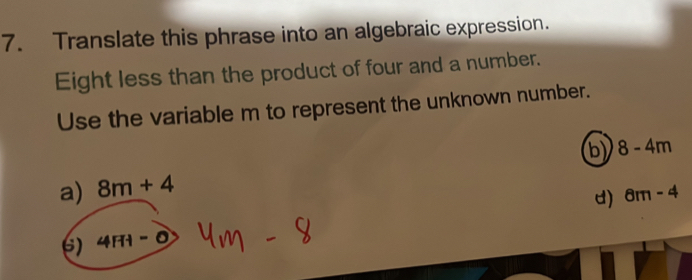 Translate this phrase into an algebraic expression.
Eight less than the product of four and a number.
Use the variable m to represent the unknown number.
b) 8-4m
a) 8m+4
d) 8m-4
6) 4HI-O